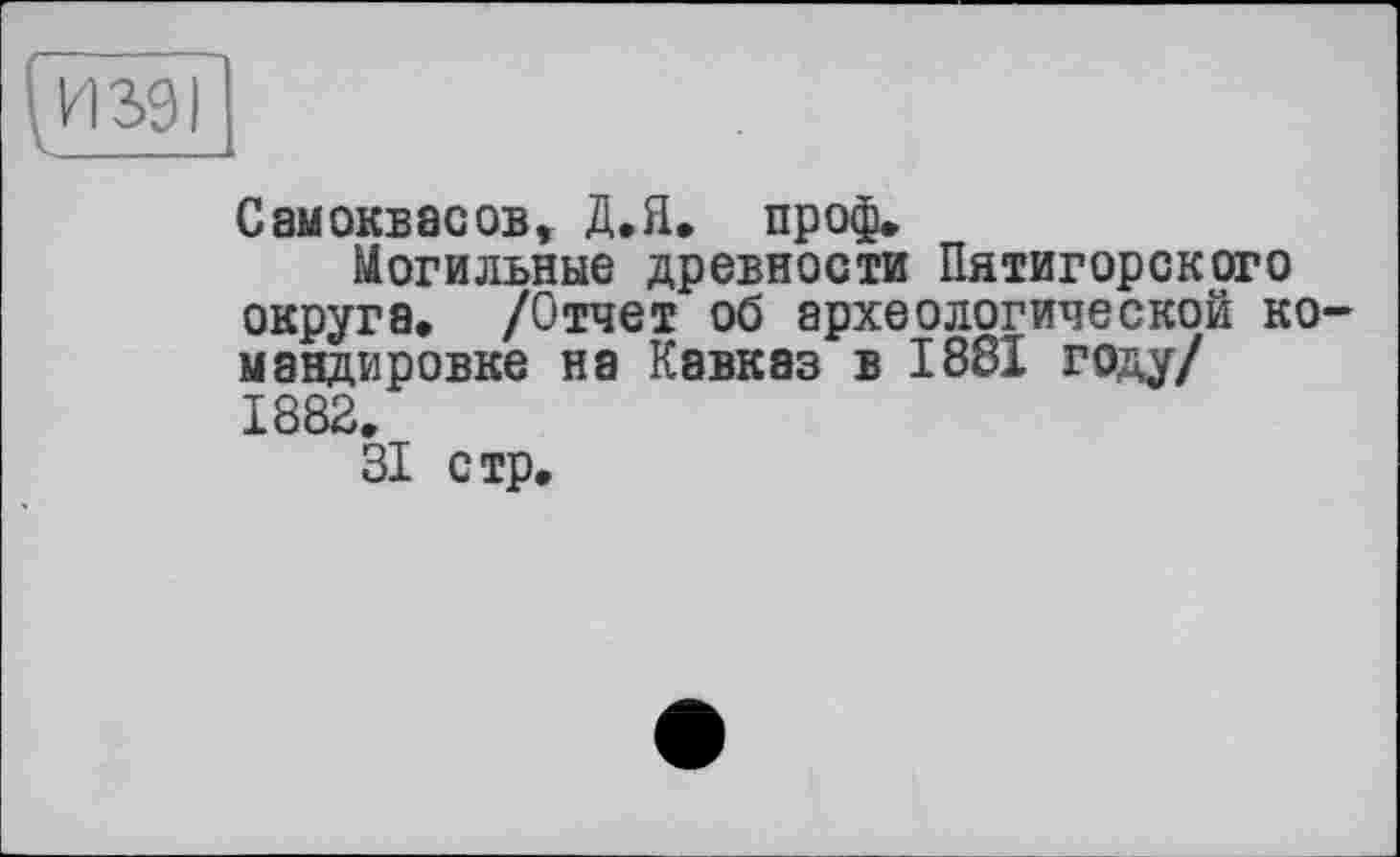 ﻿СамОКБасов, Д.Я. проф.
Могильные древности Пятигорского округа. /Отчет об археологической командировке на Кавказ в 1881 году/ 1882.
31 стр.